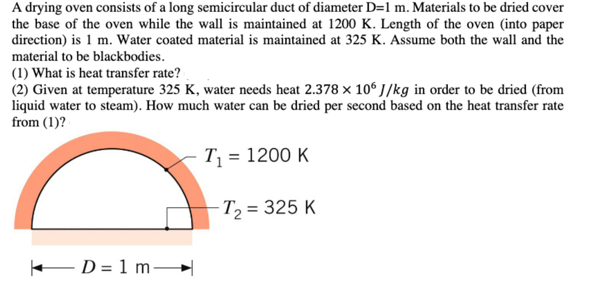 A drying oven consists of a long semicircular duct of diameter D=1 m. Materials to be dried cover
the base of the oven while the wall is maintained at 1200 K. Length of the oven (into paper
direction) is 1 m. Water coated material is maintained at 325 K. Assume both the wall and the
material to be blackbodies.
(1) What is heat transfer rate?
(2) Given at temperature 325 K, water needs heat 2.378 × 106 J/kg in order to be dried (from
liquid water to steam). How much water can be dried per second based on the heat transfer rate
from (1)?
T₁ = 1200 K
T₂ = 325 K
— D = 1 m
D= m→