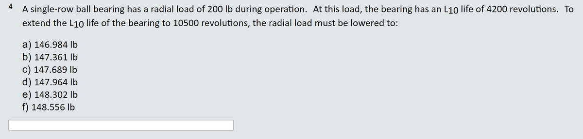 4
A single-row ball bearing has a radial load of 200 lb during operation. At this load, the bearing has an L10 life of 4200 revolutions. To
extend the L10 life of the bearing to 10500 revolutions, the radial load must be lowered to:
a) 146.984 Ib
b) 147.361 Ib
c) 147.689 lb
d) 147.964 Ib
e) 148.302 Ib
f) 148.556 Ib
