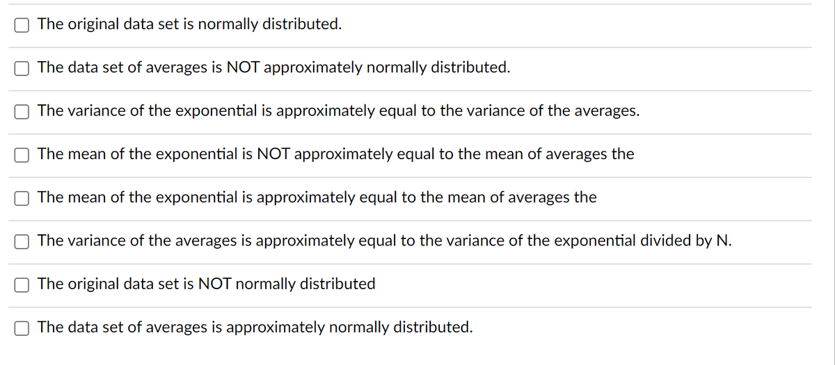 The original data set is normally distributed.
The data set of averages is NOT approximately normally distributed.
The variance of the exponential is approximately equal to the variance of the averages.
The mean of the exponential is NOT approximately equal to the mean of averages the
The mean of the exponential is approximately equal to the mean of averages the
The variance of the averages is approximately equal to the variance of the exponential divided by N.
The original data set is NOT normally distributed
The data set of averages is approximately normally distributed.
