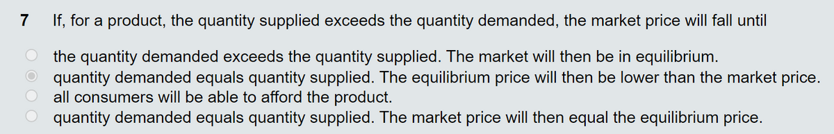 7
If, for a product, the quantity supplied exceeds the quantity demanded, the market price will fall until
the quantity demanded exceeds the quantity supplied. The market will then be in equilibrium.
quantity demanded equals quantity supplied. The equilibrium price will then be lower than the market price.
all consumers will be able to afford the product.
quantity demanded equals quantity supplied. The market price will then equal the equilibrium price.
