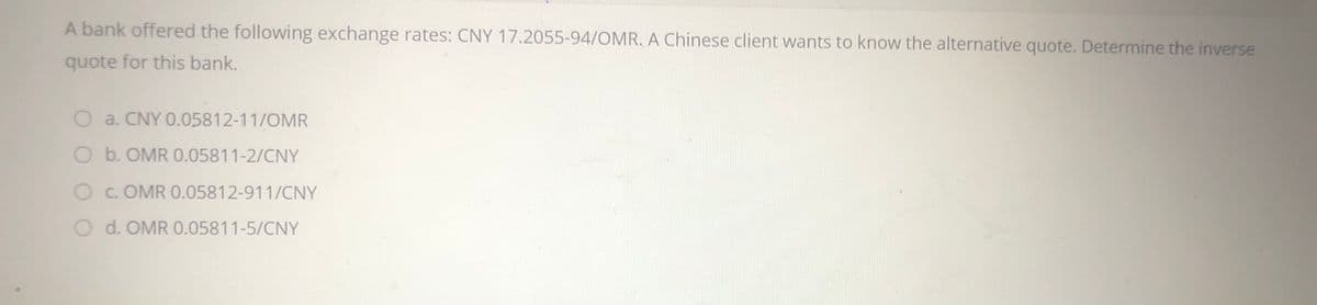 A bank offered the following exchange rates: CNY 17.2055-94/OMR, A Chinese client wants to know the alternative quote. Determine the inverse
quote for this bank.
O a. CNY 0.05812-11/OMR
O b. OMR 0.05811-2/CNY
O C. OMR 0.05812-911/CNY
O d. OMR 0.05811-5/CNY
