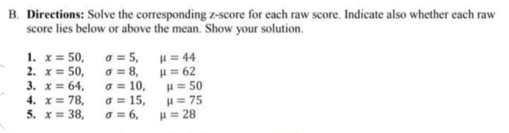 B. Directions: Solve the corresponding z-score for each raw score. Indicate also whether each raw
score lies below or above the mean. Show your solution.
1. x = 50,
2. x = 50,
3. x = 64,
4. x 78,
5. x= 38,
o = 5,
o = 8,
o = 10,
o = 15,
o = 6,
H = 44
H= 62
H = 50
H = 75
H = 28
