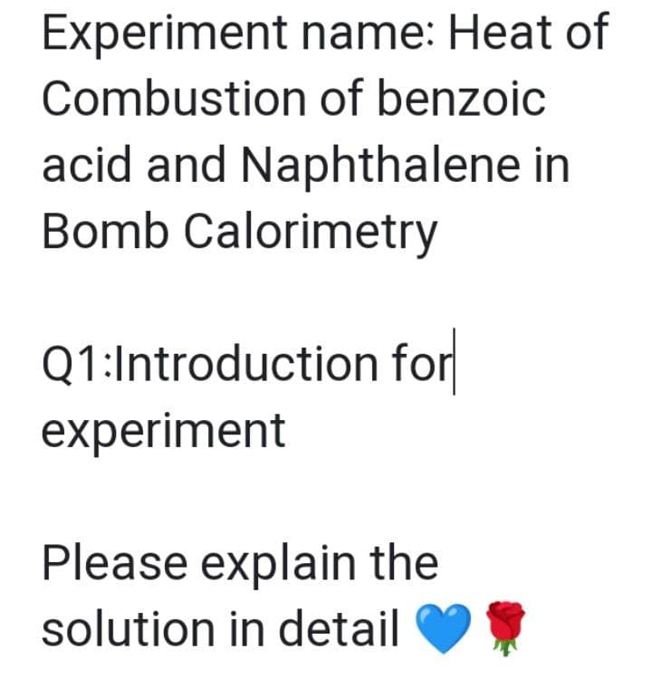 Experiment name: Heat of
Combustion of benzoic
acid and Naphthalene in
Bomb Calorimetry
Q1:Introduction for
experiment
Please explain the
solution in detail
