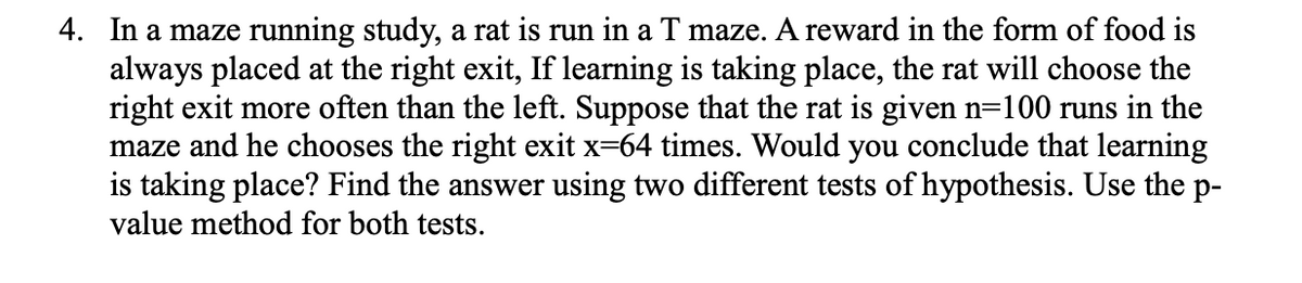 4. In a maze running study, a rat is run in a T maze. A reward in the form of food is
always placed at the right exit, If learning is taking place, the rat will choose the
right exit more often than the left. Suppose that the rat is given n=100 runs in the
maze and he chooses the right exit x=64 times. Would you conclude that learning
is taking place? Find the answer using two different tests of hypothesis. Use the p-
value method for both tests.
