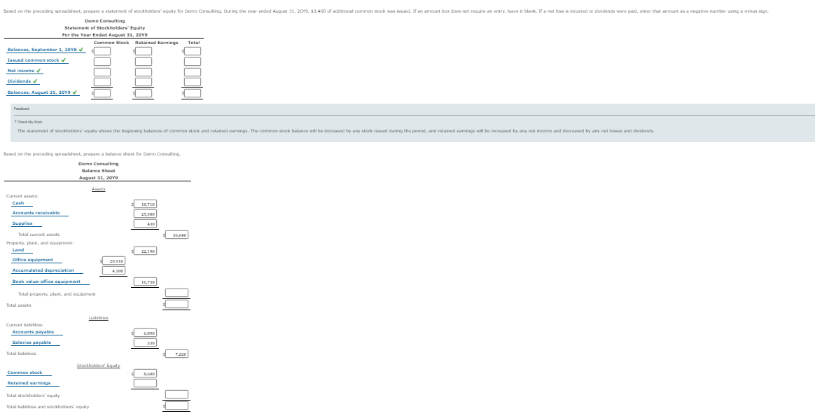 Based on the preceding spreadsheet, prepare a statement of stockholders equity for Demo Consulting. During the year ended August 31, 20Y9, s3,400 of additional common stock was issued. Ir an amount box does net require an entry, leave it blank. If a net loss is incurred or dividends wire paid, enter that amount as a negative number using a minus sign.
Demo Consulting
Statement of Stockholders' Equity
For the Year Ended August 31, 20Y9
Common Stock Rutained Earnings
Total
Balances, September 1, 20YBV
Issued common stock
Net income v
Dividends
Balances, August 31, 20Y9
Feadtack
TCheck My War
The statement of stockholders' equity shows Lhe beginning balances of common stock and retained earnings. The common stock balance will be increased by any stock issuid during the period, and retained eanings will be increased by any net income and decreased by any net losses and dividends
Based on the preceding spradshoet, propare a balance sheet for Demo Conulting.
Demo Consulting
Balance Sheet
August 31, 20Y9
Asts
Current assets:
Cash
10,710
Accounts receivable
25.50
Supplies
430
Total current assets
36,640
Property, plare, and equipment
:
Land
22,190
Office equipment
20,910
Accumulated depreciation
4,10
Book value-office equipment
16,730
Total property, plant, and equipment
Total assets
Current liabities:
Accounts payable
Salaries payable
130
Tetal kabilities
7,220
Stockholers Equty
Common stock
Retained earnings
Total stockholders equity
Total habilts and stockholders equity
