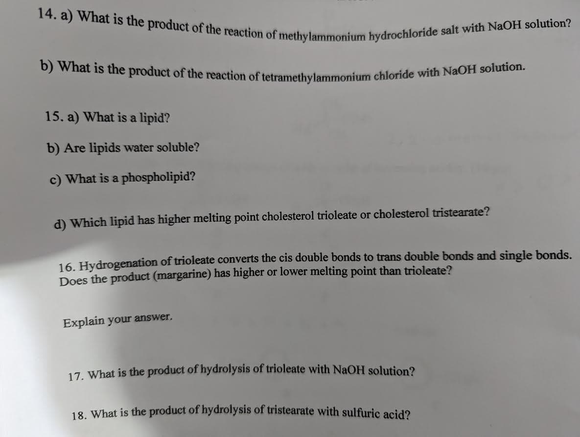 14. a) What is the product of the reaction of methylammonium hydrochloride salt with NaOH solution?
b) What is the product of the reaction of tetramethylammonium chloride with NaOH solution.
15. a) What is a lipid?
b) Are lipids water soluble?
c) What is a phospholipid?
d) Which lipid has higher melting point cholesterol trioleate or cholesterol tristearate?
16. Hydrogenation of trioleate converts the cis double bonds to trans double bonds and single bonds.
Does the product (margarine) has higher or lower melting point than trioleate?
Explain your answer.
17. What is the product of hydrolysis of trioleate with NaOH solution?
18. What is the product of hydrolysis of tristearate with sulfuric acid?