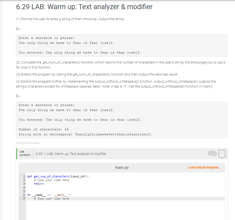 6.29 LAB: Warm up: Text analyzer & modifier
(1) Prompt the user to enter a string of their choosing. Output the string.
Ex:
Enter a sentence or phrase:
The only thing we have to fear is fear itself.
You entered: The only thing we have to fear is fear itself.
(2) Complete the get_num_of_characters() function, which returns the number of characters in the user's string. We encourage you to use a
for loop in this function.
(3) Extend the program by calling the get_num_of_characters() function and then output the returned result.
(4) Extend the program further by implementing the output_without_whitespace() function. output_without_whitespace() outputs the
string's characters except for whitespace (spaces, tabs). Note: A tab is '\t'. Call the output_without_whitespace() function in main().
Ex:
Enter a sentence or phrase:
The only thing we have to fear is fear itself.
You entered: The only thing we have to fear is fear itself.
Number of characters: 46
String with no whitespace: Theonlythingwehavetofearisfearitself.
454192.2153518.qx3zqy7
LAB
ACTIVITY
1 def get_num_of_characters (input_str):
2
JOSE WNP
3
4
5
6.29.1: LAB: Warm up: Text analyzer & modifier
7
# Type your code here
return
6 ifname______ == __main__':
# Type your code here
main.py
Load default template...