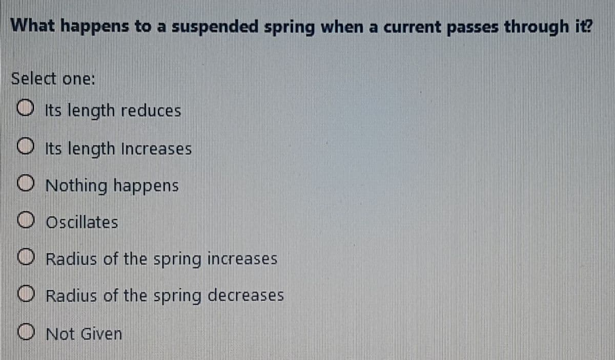 What happens to a suspended spring when a current passes through it?
Select one:
O Its length reduces
O Its length Increases
O Nothing happens
O Oscillates
O Radius of the spring increases
O Radius of the spring decreases
O Not Given

