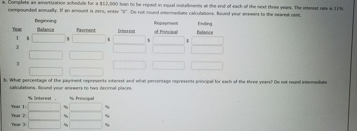 a. Complete an amortization schedule for a $12,000 loan to be repaid in equal installments at the end of each of the next three years. The interest rate is 11%
compounded annually. If an amount is zero, enter "0". Do not round intermediate calculations. Round your answers to the nearest cent.
Beginning
Repayment
Ending
Year
Balance
Payment
Interest
of Principal
Balance
$4
b. What percentage of the payment represents interest and what percentage represents principal for each of the three years? Do not round intermediate
calculations. Round your answers to two decimal places.
% Interest
% Principal
Year 1:
%
Year 2:
%
Year 3:
%
%
%24
%24
%24
%24
3.

