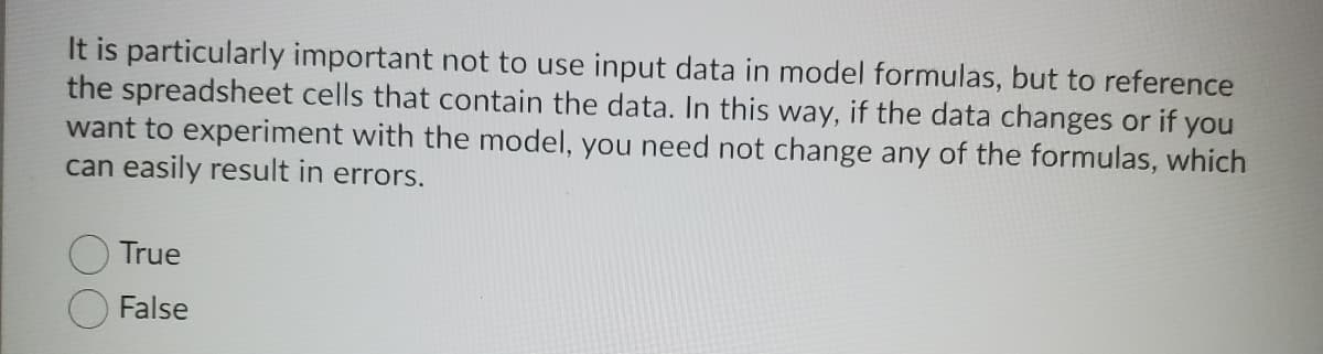 It is particularly important not to use input data in model formulas, but to reference
the spreadsheet cells that contain the data. In this way, if the data changes or if you
want to experiment with the model, you need not change any of the formulas, which
can easily result in errors.
True
False
