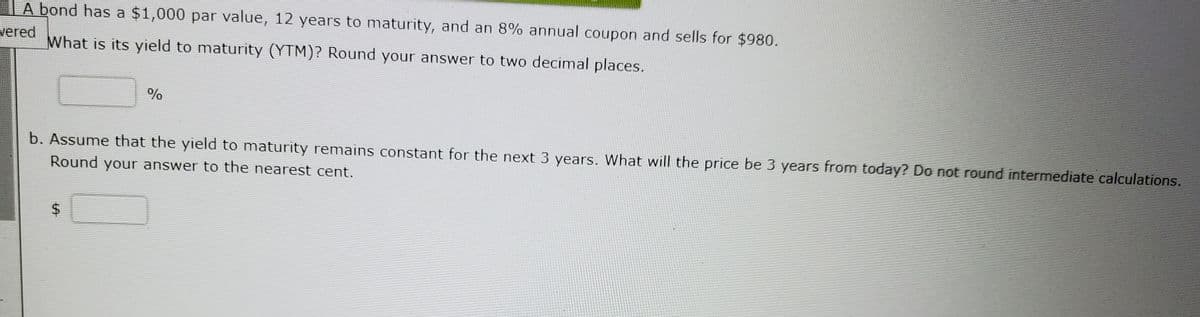 IA bond has a $1,000 par value, 12 years to maturity, and an 8% annual coupon and sells for $980.
vered
What is its yield to maturity (YTM)? Round your answer to two decimal places.
%
b. Assume that the yield to maturity remains constant for the next 3 years. What will the price be 3 years from today? Do not round intermediate calculations.
Round your answer to the nearest cent.
%24
