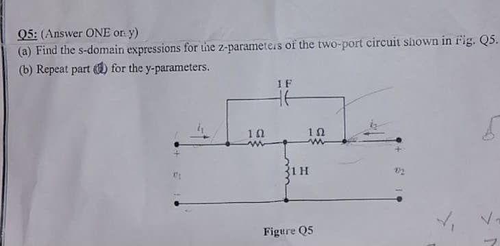 Q5: (Answer ONE orn y)
(a) Find the s-domain expressions for the z-parameters of the two-port circuit shown in rig. Q5.
(b) Repeat part ) for the y-parameters.
1F
10
1 H
Figure Q5
