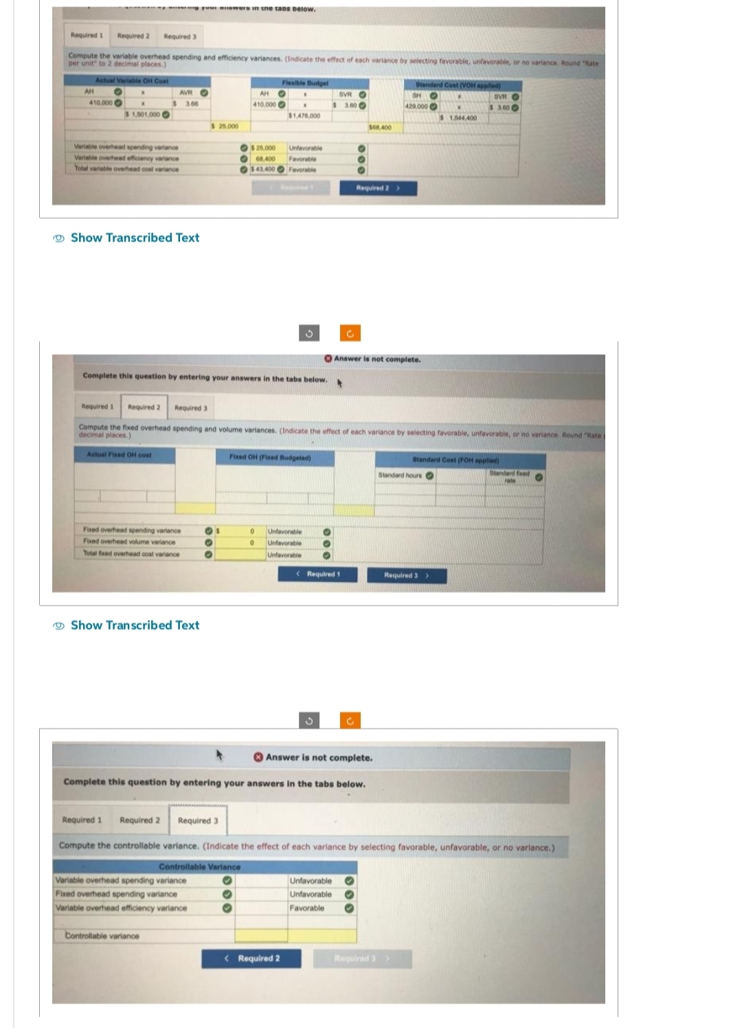 Required 1 Required 2 Required 3
Compute the variable overhead spending and efficiency variances. (Indicate the effect each variance by selecting favorable, unfavorable, or no variance. Round "Rate
per unit" to 2 decimal places.)
AH
wap your answers in the taos below.
Actual Variable OH Cost
O
410,000
$ 1,501,000 O
Variable overhead spending vanance
Variable overhead efficiency variance
Total variable overhead cost variance
AVR
3.00
Show Transcribed Text
Actual Fixed OH cost
Fixed overhead spending variance
Fixed overhead volume variance
Total fixed overhead cost variance
Show Transcribed Text
$ 25.000
Complete this question by entering your answers in the tabs below.
Controllable variance
AH
410.000
O
O
Variable overhead spending variance
Fixed overhead spending variance
Variable overhead efficiency variance
$ 25,000
68,400
$43,400
Flexible Budget
O X
X
$1,476,000
Required 3
Unfavorable
Favorable
Favorable
Fixed OH (Fixed Budgeted)
Required 1 Required 2
Required 3
Compute the fixed overhead spending and volume variances. (Indicate the effect of each variance by selecting favorable, unfavorable, or no variance. Round "Rate p
decimal places.)
0
Unfavorable
0 Unfavorable
Unfavorable
SVRO
$ 3.00
< Required 2
c
< Required 1
Answer is not complete.
Complete this question by entering your answers in the tabs below.
$68,400
Required 2 >
Unfavorable
Unfavorable
Favorable
Answer is not complete.
Standard Cost (VOH applied)
O K
SH
429,000
Standard hours O
Required 1 Required 2
Compute the controllable variance. (Indicate the effect of each variance by selecting favorable, unfavorable, or no variance.)
Controllable Variance
O
O
O
Required 3 >
$ 1,544.400
Required 3>
SVRO
$ 3.600
Standard Cost (FOH applied)
Standard fixed