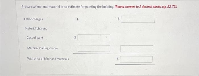 Prepare a time-and-material price estimate for painting the building. (Round answers to 2 decimal places, e.g. 52.75.)
Labor charges
Material charges
Cost of paint
Material loading charge
Total price of labor and materials