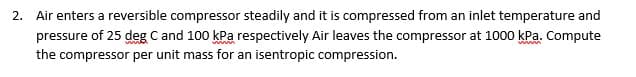 2. Air enters a reversible compressor steadily and it is compressed from an inlet temperature and
pressure of 25 deg C and 100 kPa respectively Air leaves the compressor at 1000 kPa. Compute
the compressor per unit mass for an isentropic compression.
wwwm