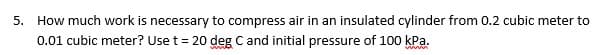 5.
How much work is necessary to compress air in an insulated cylinder from 0.2 cubic meter to
0.01 cubic meter? Use t = 20 deg C and initial pressure of 100 kPa.