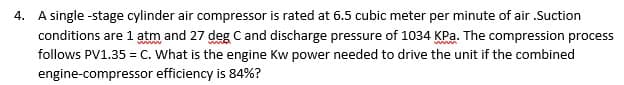 4. A single-stage cylinder air compressor is rated at 6.5 cubic meter per minute of air .Suction
conditions are 1 atm and 27 deg C and discharge pressure of 1034 KPa. The compression process
follows PV1.35 = C. What is the engine Kw power needed to drive the unit if the combined
engine-compressor efficiency is 84%?