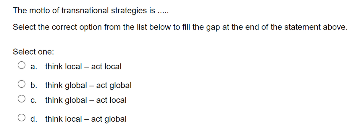 The motto of transnational strategies is
Select the correct option from the list below to fill the gap at the end of the statement above.
Select one:
a. think local act local
b.
think global - act global
C. think global - act local
d. think local act global