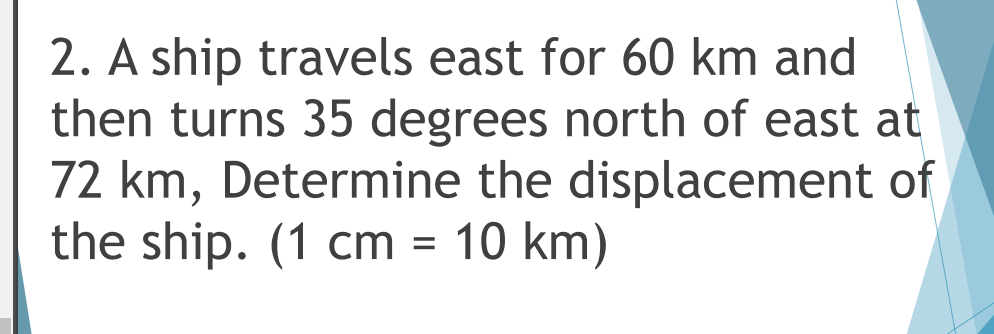 2. A ship travels east for 60 km and
then turns 35 degrees north of east at
72 km, Determine the displacement of
the ship. (1 cm = 10 km)
