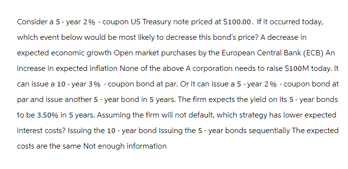 Consider a 5-year 2% - coupon US Treasury note priced at $100.00. If it occurred today,
which event below would be most likely to decrease this bond's price? A decrease in
expected economic growth Open market purchases by the European Central Bank (ECB) An
increase in expected inflation None of the above A corporation needs to raise $100M today. It
can issue a 10-year 3% -coupon bond at par. Or it can issue a 5-year 2 % - coupon bond at
par and issue another 5 - year bond in 5 years. The firm expects the yield on its 5-year bonds
to be 3.50% in 5 years. Assuming the firm will not default, which strategy has lower expected
interest costs? Issuing the 10-year bond Issuing the 5-year bonds sequentially The expected
costs are the same Not enough information