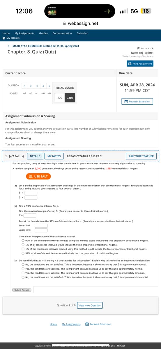 12:06
■I 5G
16
webassign.net
Home My Assignments Grades Communication Calendar
My eBooks
← MATH STAT COMBINED, section 02_05_06, Spring 2024
Chapter 8 Quiz (Quiz)
Current Score
QUESTION 1
2
3 4 5
TOTAL SCORE
POINTS
-17
-1 -16-16
-/27 0.0%
INSTRUCTOR
Nawa Raj Pokhrel
Xavier University of Louisiana
Due Date
Print Assignment
SUN, APR 28, 2024
11:59 PM CDT
Request Extension
Assignment Submission & Scoring
Assignment Submission
For this assignment, you submit answers by question parts. The number of submissions remaining for each question part only
changes if you submit or change the answer.
Assignment Scoring
Your last submission is used for your score.
1. [-/7 Points]
DETAILS
MY NOTES
BBBASICSTATS 8.3.013.EP.S.
ASK YOUR TEACHER
For this problem, carry at least four digits after the decimal in your calculations. Answers may vary slightly due to rounding.
A random sample of 5,280 permanent dwellings on an entire reservation showed that 1,585 were traditional hogans.
USE SALT
(a) Let p be the proportion of all permanent dwellings on the entire reservation that are traditional hogans. Find point estimates
for p and q. (Round your answers to four decimal places.)
(b) Find a 99% confidence interval for p.
Find the maximal margin of error, E. (Round your answer to three decimal places.)
Report the bounds from the 99% confidence interval for p. (Round your answers to three decimal places.)
lower limit
upper limit
Give a brief interpretation of the confidence interval.
99% of the confidence intervals created using this method would include the true proportion of traditional hogans.
1% of all confidence intervals would include the true proportion of traditional hogans.
1% of the confidence intervals created using this method would include the true proportion of traditional hogans.
99% of all confidence intervals would include the true proportion of traditional hogans.
(c) Do you think that np > 5 and nq> 5 are satisfied for this problem? Explain why this would be an important consideration.
No, the conditions are not satisfied. This is important because it allows us to say that is approximately normal.
Yes, the conditions are satisfied. This is important because it allows us to say that is approximately normal.
Yes, the conditions are satisfied. This is important because it allows us to say that p is approximately binomial.
No, the conditions are not satisfied. This is important because it allows us to say that is approximately binomial.
Submit Answer
Copyright © 1998
Question 1 of 6 View Next Question
Home
My Assignments
Request Extension
OF USE PRIVACY