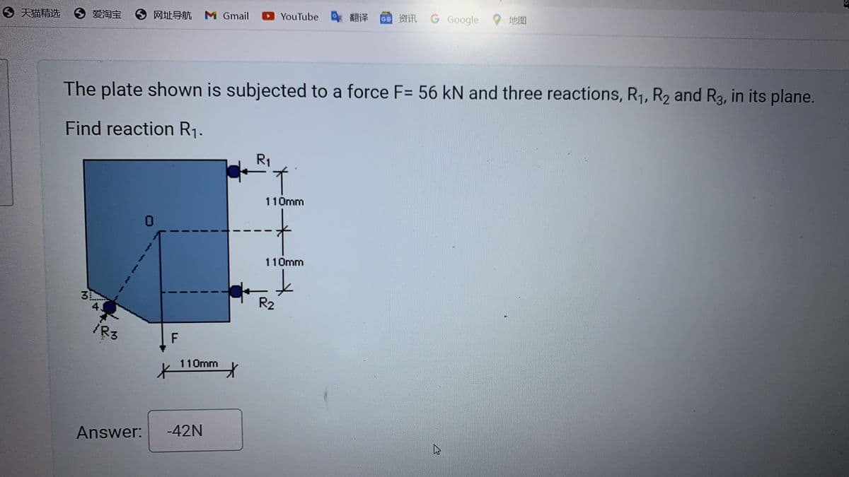 天猫精选
● 爱淘宝
网址导航 M Gmail
YouTube
翻译
资讯
G Google
地图
The plate shown is subjected to a force F= 56 kN and three reactions, R1, R2 and R3, in its plane.
Find reaction R₁.
R₁
3
4.
/R3
F
Ж
110mm
*
Answer: -42N
110mm
110mm
R2
1