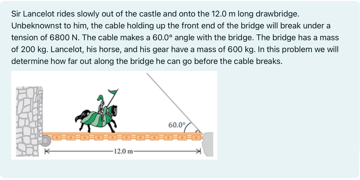 Sir Lancelot rides slowly out of the castle and onto the 12.0 m long drawbridge.
Unbeknownst to him, the cable holding up the front end of the bridge will break under a
tension of 6800 N. The cable makes a 60.0° angle with the bridge. The bridge has a mass
of 200 kg. Lancelot, his horse, and his gear have a mass of 600 kg. In this problem we will
determine how far out along the bridge he can go before the cable breaks.
60.0°
。同。同。同。同。同。月。月。月。三。p
-12.0 m-