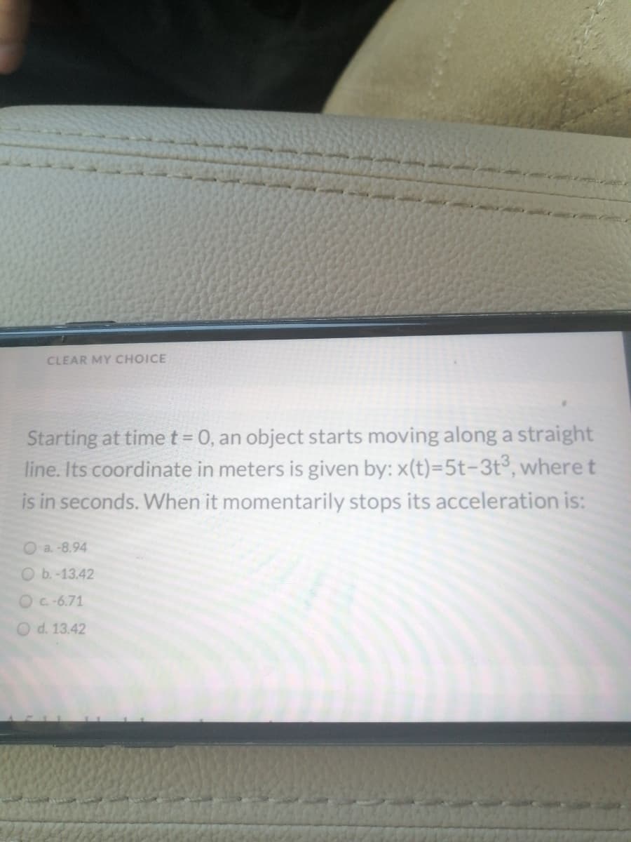 CLEAR MY CHOICE
Starting at time t=0, an object starts moving along a straight
line. Its coordinate in meters is given by: x(t)=5t-3t°, where t
is in seconds. When it momentarily stops its acceleration is:
%3D
O a.-8.94
O b.-13.42
Oc-6.71
d. 13.42
