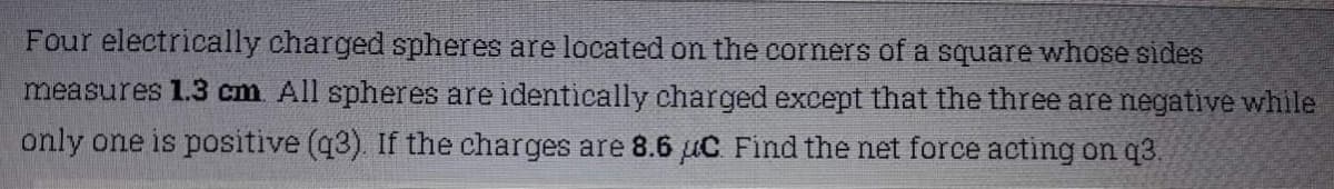 Four electrically charged spheres are located on the corners of a square whose sides
measures 1.3 cm. All spheres are identically charged except that the three are negative while
only one is positive (q3). If the charges are 8.6 uC. Find the net force acting on q3.