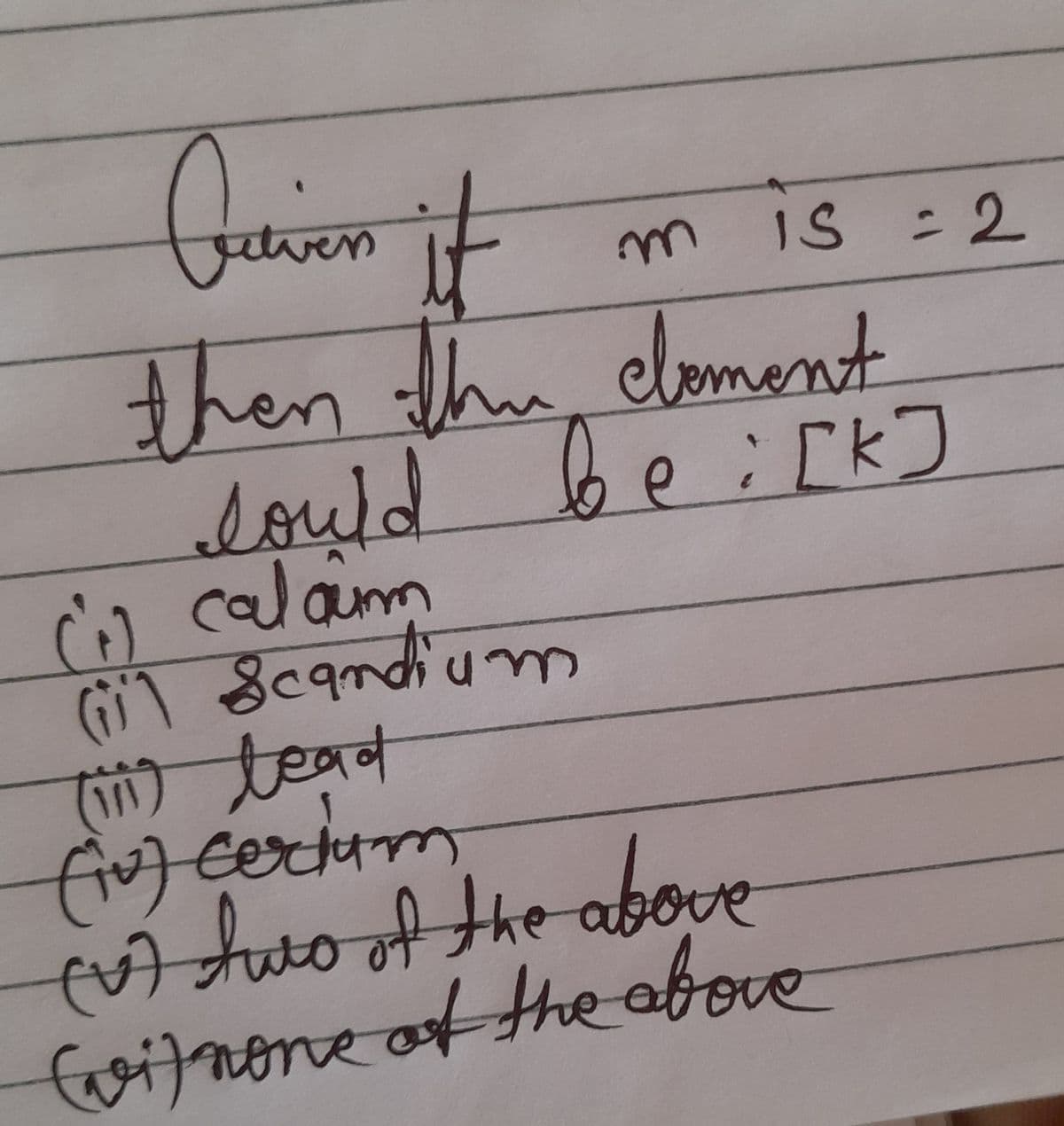Quien it
then the element
lould be i[k]
(1) calaim
(ii) Scandium
(iii) lead
(1) certum
(V) two of the above
(vi) none of the above
is = 2