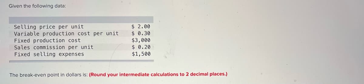 Given the following data:
Selling price per unit
Variable production cost per unit
Fixed production cost
Sales commission per unit
Fixed selling expenses
$ 2.00
$ 0.30
$3,000
$ 0.20
$1,500
The break-even point in dollars is: (Round your intermediate calculations to 2 decimal places.)
