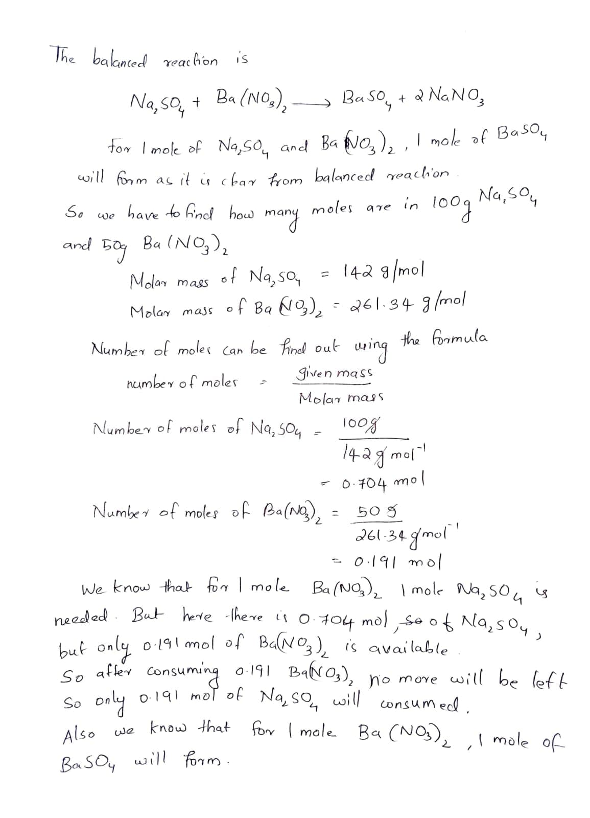 needed . But herre there is 0 704 mol ,so Na,sOy,
The baknced reachon is
Na, so, + Ba (NO,),
Na, SO4
Ba So, + a NANO,
tor I mole of Na,SO, and Ba No,), , I mole of Basoy
will form as it is char from balanced eachi'on
moles are in 1o0q Na,so,
many
So
have to find how
we
and
Ba (NO,),
Molar mass
of Na, so,
= 142 9/mol
Molay mass of Ba Ng), = 261.34 g/mol
the foomula
Number of moles Can be hinel out uping
given mass
number of moles
Molar mas
Number of moles of Na, so4
1008
142g moi
mol
-1
0.704
Number of moles of Ba(Ng),
50 g
261.34 gmol"
0.191 mol
We know that forr I mole Ba(NO,), I mole Na, soL
o 191 mol of Ba(NO,), is available
buf only
so affer consuming o.191 BaNOg), no more will be left
So only o191 mol of Na, so, will
Alse we know that for I mole Ba (NO), mole ofc
consumed.
Also
,I mole of
BaSOy will form.
