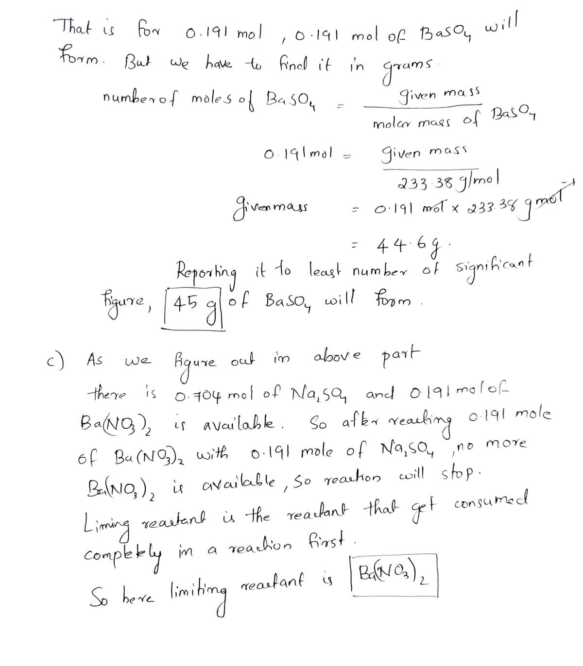 That is for
form. But we have to findd it in grams
০.1१। mo |
,0.191 mol of Basoy
will
numbenof moles of Baso,
given
molar mass of BasOy
mass
0.191 mol
given mass
233.38 glmol
givenmas
4469
Roporting it to least number of signihicant
Figure, 45 gof Baso, will form
c) As
Hgure out im
s o 704 mol of Na, sa, and o191 molof
above part
we
there is
0.704
BaNg), is available .
So afer reaeling o191 mole
0.191 mole of Na,so,
of Bu(NO)a with
no
more
BalNO,), i available, so reachon will stop
Liming reastant is the reaclant that get consumed
competly in a reachion finst.
So heve limiting
neastant is BaNG),
