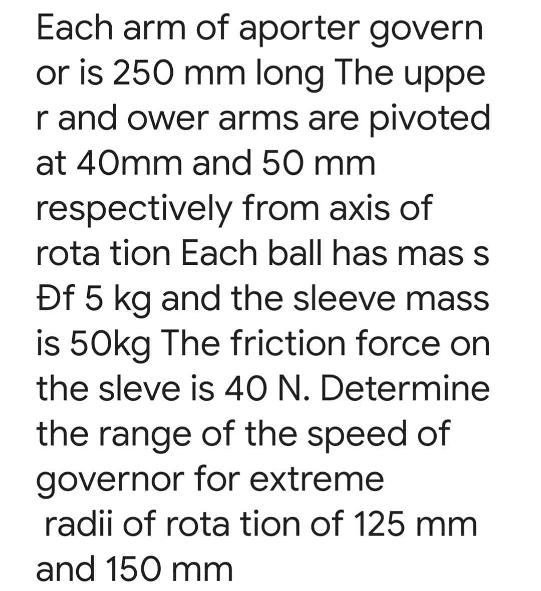Each arm of aporter govern
or is 250 mm long The uppe
r and ower arms are pivoted
at 40mm and 50 mm
respectively from axis of
rota tion Each ball has mas s
Df 5 kg and the sleeve mass
is 50kg The friction force on
the sleve is 40 N. Determine
the range of the speed of
governor for extreme
radii of rota tion of 125 mm
and 150 mm