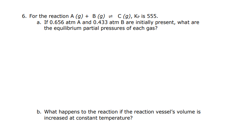 6. For the reaction A (g) + B (g) = C (g), Kp is 555.
a. If 0.656 atm A and 0.433 atm B are initially present, what are
the equilibrium partial pressures of each gas?
b. What happens to the reaction if the reaction vessel's volume is
increased at constant temperature?