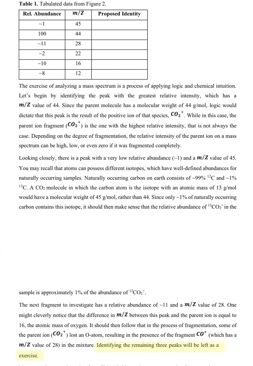 Table 1. Tabulated data from Figure 2.
Rel. Abundance
m/Z
Proposed Identity
~1
45
100
44
~11
28
~2
22
~10
16
-8
12
The exercise of analyzing a mass spectrum is a process of applying logic and chemical intuition.
Let's begin by identifying the peak with the greatest relative intensity, which has a
m/Z value of 44. Since the parent molecule has a molecular weight of 44 g/mol, logic would
dictate that this peak is the result of the positive ion of that species, CO2'. While in this case, the
parent ion fragment (CO2') is the one with the highest relative intensity, that is not always the
case. Depending on the degree of fragmentation, the relative intensity of the parent ion on a mass
spectrum can be high, low, or even zero if it was fragmented completely.
Looking closely, there is a peak with a very low relative abundance (~1) and a m/Z value of 45.
You may recall that atoms can possess different isotopes, which have well-defined abundances for
naturally occurring samples. Naturally occurring carbon on earth consists of ~99% 1²C and ~1%
13C. A CO2 molecule in which the carbon atom is the isotope with an atomic mass of 13 g/mol
would have a molecular weight of 45 g/mol, rather than 44. Since only ~1% of naturally occurring
carbon contains this isotope, it should then make sense that the relative abundance of 1³CO2* in the
sample is approximately 1% of the abundance of l?CO2*.
The next fragment to investigate has a relative abundance of ~11 and a m/Z value of 28. One
might cleverly notice that the difference in m/Z between this peak and the parent ion is equal to
16, the atomic mass of oxygen. It should then follow that in the process of fragmentation, some of
the parent ion (C02") lost an O-atom, resulting in the presence of the fragment CO* (which has a
m/Z value of 28) in the mixture. Identifying the remaining three peaks will be left as a
exercise.
