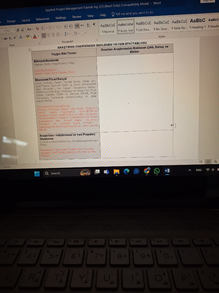 Applied Project Management Tubitak Ing 2[1] [Read-Only] [Compatibility Mode] - Word
Mailings
Review View
Help
Tell me what you want to do
N
Design Layout
References
10
A A Aa E.E..
abe X, X A
-
Font
Turkish
2
Paragraph
M ÂU Ạ AaBbCcL AaBbCcDd AaBbCc[ AaBbCcl AaBbCcl AaBbC AaBbc
1 Normal 1 Body Text List Para... 1 No Spac... 1 Table Par... 1 Heading 1 1 Headin
ARAŞTIRMA ÖNERİSİNDEN BEKLENEN YAYGIN ETKİTABLOSU
Yaygın Etki Türleri
Styles
Önerilen Araştırmadan Beklenen çıktı, Sonuç ve
Etkiler
Bilimsel/Akademik
(Makale, Bildiri, Kitap Bölümü, Kitap)
Scientific/Academic
(Article, Paper, Book Chapter, Book)
Ekonomik/Ticari/Sosyal
(Urun, Prototip, Patent, Faydalı Model, Üretim Izni,
Çeşit Tescili, Spin-off / Start up Şirket, Görsel/işitsel
Arşiv, Envanter / Veri Tabanı Belgeleme Üretimi,
Telife Konu Olan Eser, Medyada Yer Alma, Fuar, Proje
Pazan, Çalıştay, Eğitim vb. Bilimsel Etkinlik, Proje
Sonuçlann Kullanacak Kurum/Kuruluş, vb. diğer
yaygın etkiler)
Economic/Convmercial/Social
(Product, Prototype, Patent, Unity Model, Production
Permit Variety Registration, Spin-off/Start-up
Company, Audio/ Visual Archive, inventory Database
Documentation Production, Copyrighted Work, Media
Engagement, Fair, Project Market Workshop,
Education, etc Scientific Event, Institution >
Organization to Use Project Results, etc. other common
effects)
Araştırmacı Yetiştirilmesi ve Yeni Proje(ler)
Oluşturmal
(Yüksek Lisans/Doktora Tezi, Ulusal/Uluslararası Yeni
Proje)
Researcher Training and Creatine New Project(s)
(Master's / PhD Thesis, National International New
Project
3
E
44
R
Search
%
5-
47
9
67
&
7Y
Y
U
144
8A
99
Q.
ho
441
^
ENG