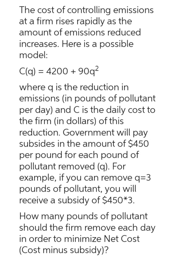 The cost of controlling emissions
at a firm rises rapidly as the
amount of emissions reduced
increases. Here is a possible
model:
C(q) = 4200 +90q²
where q is the reduction in
emissions (in pounds of pollutant
per day) and C is the daily cost to
the firm (in dollars) of this
reduction. Government will pay
subsides in the amount of $450
per pound for each pound of
pollutant removed (q). For
example, if you can remove q=3
pounds of pollutant, you will
receive a subsidy of $450*3.
How many pounds of pollutant
should the firm remove each day
in order to minimize Net Cost
(Cost minus subsidy)?