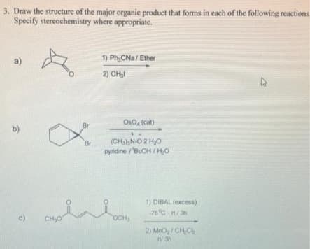 3. Draw the structure of the major organic product that forms in each of the following reactions
Specify stereochemistry where appropriate.
a)
b)
c)
ð
CH₂O
Br
Br
1) PhyCNa/Ether
2)CH₂l
Oso (cat)
(CH₂N-O2H₂O
pyridine/'BuOH/H₂0
OCH,
1) DIBAL (excess)
-78°C -rt/3h
2) MnO₂/ CH₂C
11/3h