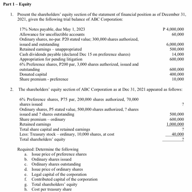 Part 1- Equity
1. Present the shareholders' equity section of the statement of financial position as of December 31,
2021, given the following trial balance of ABC Corporation:
P 4,000,000
17% Notes payable, due May 1, 2023
Allowance for uncollectible accounts
60,000
Ordinary shares, no-par. P20 stated value; 300,000 shares authorized,
issued and outstanding
Retained earnings - unappropriated
Cash dividends payable (declared Dec 15 on preference shares)
Appropriation for pending litigation
6% Preference shares, P200 par, 3,000 shares authorized, issued and
outstanding
Donated capital
Share premium - preference
6,000,000
500,000
14,000
600,000
600,000
400,000
10,000
2. The shareholders' equity section of ABC Corporation as at Dec 31, 2021 appeared as follows:
6% Preference shares, P75 par, 200,000 shares authorized, 70,000
shares issued
Ordinary shares, P5 stated value, 500,000 shares authorized, ? shares
issued and ? shares outstanding
Share premium – ordinary
Retained earnings
500,000
600,000
1,000,000
Total share capital and retained earnings
Less: Treasury stock – ordinary, 10,000 shares, at cost
Total shareholders' equity
40,000
Required: Determine the following
a. Issue price of preference shares
b. Ordinary shares issued
c. Ordinary shares outstanding
d. Issue price of ordinary shares
e. Legal capital of the corporation
f. Contributed capital of the corporation
g. Total shareholders' equity
h. Cost per treasury share
