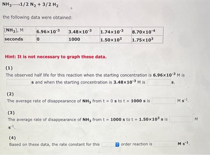 NH3 1/2 N₂ + 3/2 H₂
the following data were obtained:
[NH3], M
seconds
6.96x10-3
0
3.48x10-3
1000
1.74x10-3
8.70x10-4
1.50x10³ 1.75x103
Hint: It is not necessary to graph these data.
(1)
The observed half life for this reaction when the starting concentration is 6.96x10-³ M is
s and when the starting concentration is 3.48x10-3 M is
(2)
The average rate of disappearance of NH3 from t = 0 s to t = 1000 s is
(3)
The average rate of disappearance of NH3 from t = 1000 s to t= 1.50x10³ s is
s1.
(4)
Based on these data, the rate constant for this
order reaction is
Ms-1.
M s-1.
M