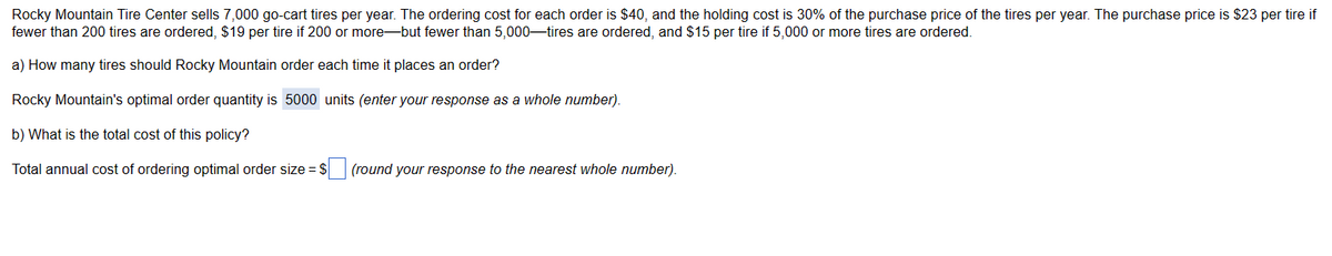 Rocky Mountain Tire Center sells 7,000 go-cart tires per year. The ordering cost for each order is $40, and the holding cost is 30% of the purchase price of the tires per year. The purchase price is $23 per tire if
fewer than 200 tires are ordered, $19 per tire if 200 or more-but fewer than 5,000-tires are ordered, and $15 per tire if 5,000 or more tires are ordered.
a) How many tires should Rocky Mountain order each time it places an order?
Rocky Mountain's optimal order quantity is 5000 units (enter your response as a whole number).
b) What is the total cost of this policy?
Total annual cost of ordering optimal order size = $
(round your response to the nearest whole number).