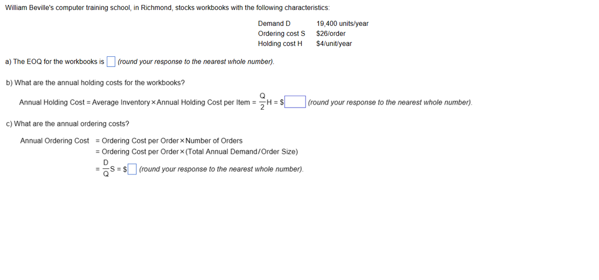 William Beville's computer training school, in Richmond, stocks workbooks with the following characteristics:
Demand D
Ordering cost S
Holding cost H
a) The EOQ for the workbooks is (round your response to the nearest whole number).
b) What are the annual holding costs for the workbooks?
Annual Holding Cost = Average Inventory x Annual Holding Cost per Item =
c) What are the annual ordering costs?
Annual Ordering Cost = Ordering Cost per Order Number of Orders
Q
H=$
= Ordering Cost per Order x (Total Annual Demand/Order Size)
D
= $ (round your response to the nearest whole number).
19,400 units/year
$26/order
$4/unit/year
(round your response to the nearest whole number).