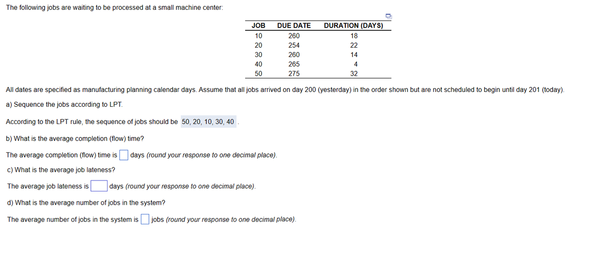 The following jobs are waiting to be processed at a small machine center:
JOB
10
20
30
40
50
DUE DATE
260
254
260
265
275
days (round your response to one decimal place).
days (round your response to one decimal place).
DURATION (DAYS)
18
T
22
14
32
All dates are specified as manufacturing planning calendar days. Assume that all jobs arrived on day 200 (yesterday) in the order shown but are not scheduled to begin until day 201 (today).
a) Sequence the jobs according to LPT.
According to the LPT rule, the sequence of jobs should be 50, 20, 10, 30, 40
b) What is the average completion (flow) time?
The average completion (flow) time is
c) What is the average job lateness?
The average job lateness is
d) What is the average number of jobs in the system?
The average number of jobs in the system is jobs (round your response to one decimal place).
62446