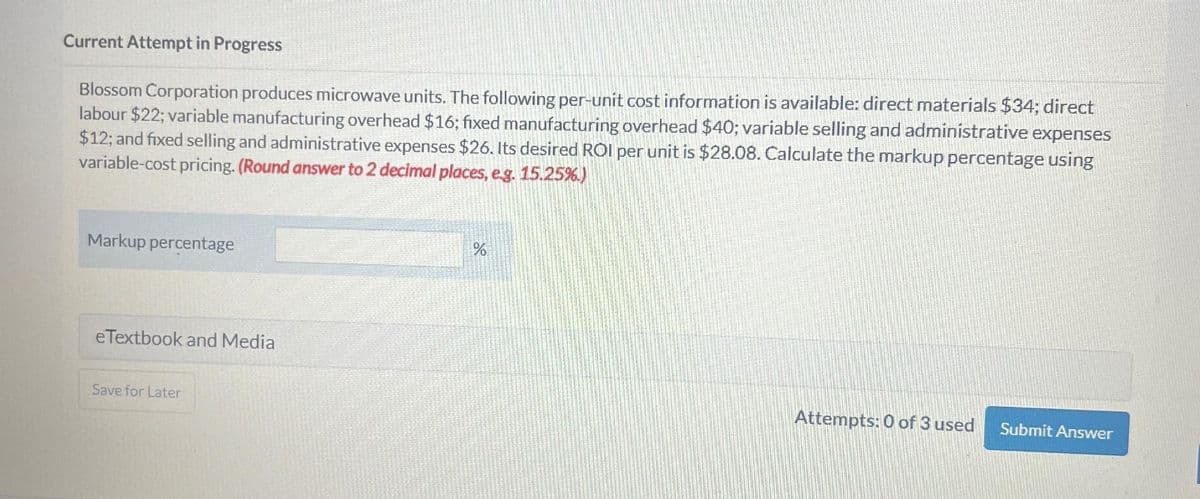 Current Attempt in Progress
Blossom Corporation produces microwave units. The following per-unit cost information is available: direct materials $34; direct
labour $22; variable manufacturing overhead $16; fixed manufacturing overhead $40; variable selling and administrative expenses
$12; and fixed selling and administrative expenses $26. Its desired ROI per unit is $28.08. Calculate the markup percentage using
variable-cost pricing. (Round answer to 2 decimal places, e.g. 15.25%.)
Markup percentage
eTextbook and Media
Save for Later
%
Attempts: 0 of 3 used Submit Answer