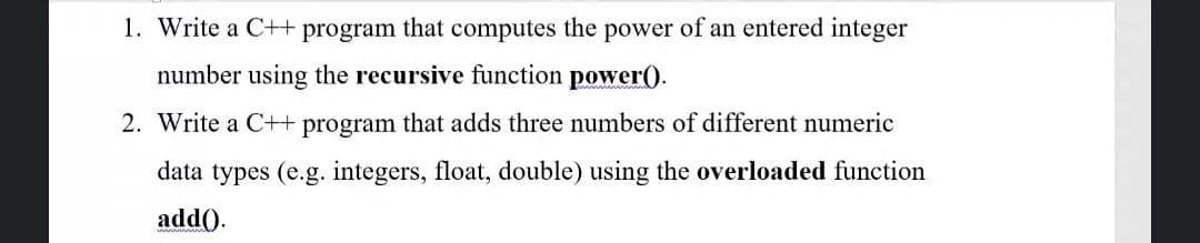 1. Write a C++ program that computes the power of an entered integer
number using the recursive function power).
2. Write a C++ program that adds three numbers of different numeric
data types (e.g. integers, float, double) using the overloaded function
add().
