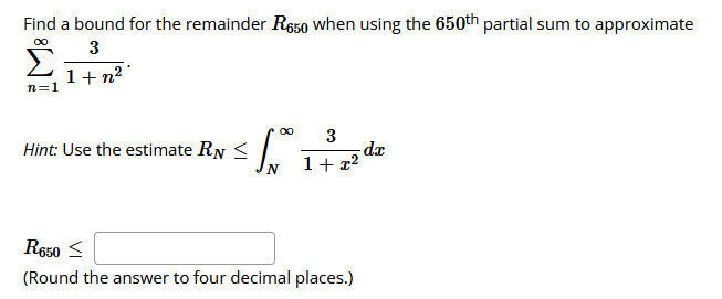 Find a bound for the remainder R650 when using the 650th partial sum to approximate
∞
3
1+n²
n=1
for the
Hint: Use the estimate RN <
3
1 +
R650 ≤
(Round the answer to four decimal places.)
