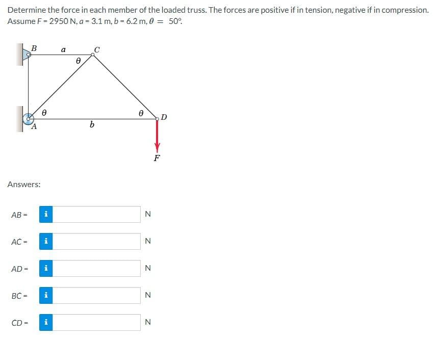 Determine the force in each member of the loaded truss. The forces are positive if in tension, negative if in compression.
Assume F = 2950 N, a = 3.1 m, b = 6.2 m, 0 = 50%
Answers:
AB=
AC =
AD=
BC =
B
CD =
0
i
i
i
i
IN
a
Ө
C
b
Ө
N
N
N
N
N
D
F