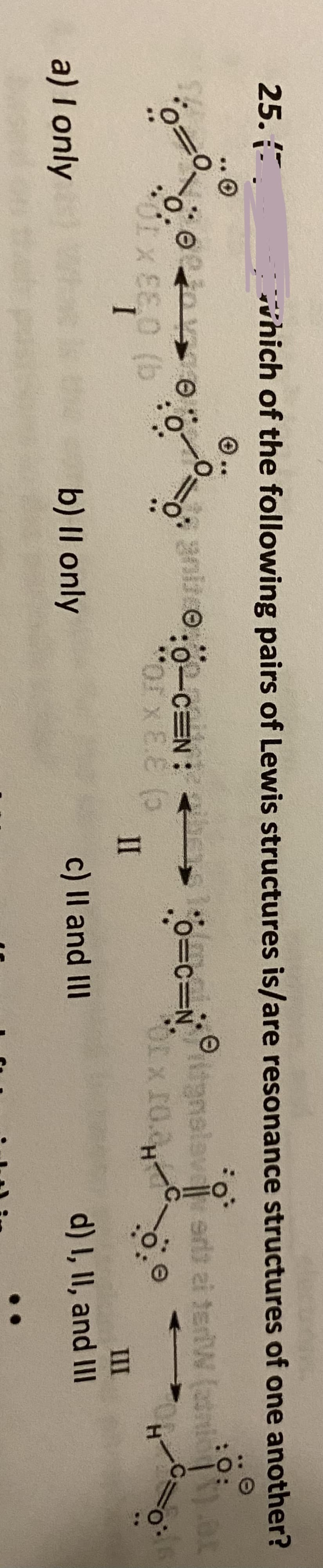 vhich of the following pairs of Lewis structures is/are resonance structures of one another?
:O:
25. .
O..
aniio.0-cEN:
o=c=N alav sr ai teriW (2tni
%3D0.
:0-CEN
OLx 10.
O.
Corx E.E (5
II
III
I
c) Il and III
d) I, II, and II
a) I only
b) II only
