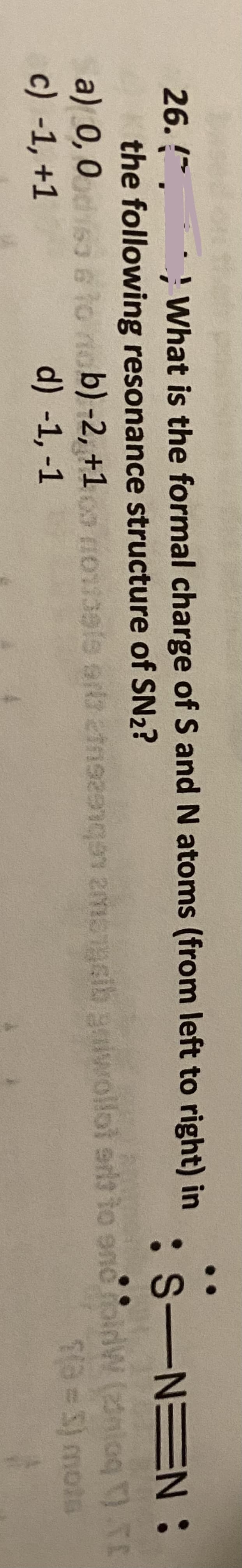 ' What is the formal charge of S and N atoms (from left to right) in
26. *.
the following resonance structure of SN2?
a) 0,0s3 6 to
c) -1, +1
:S-NEN:
nob) -2, +1o nou3ele era etnse STcib gaiwollol erit to enc oldW (nloq ).
d) -1, -1
a= 3) mots
